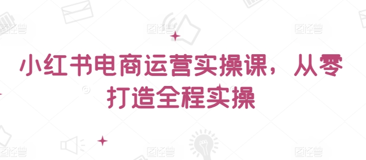 小红书电商运营实操课，从零打造全程实操