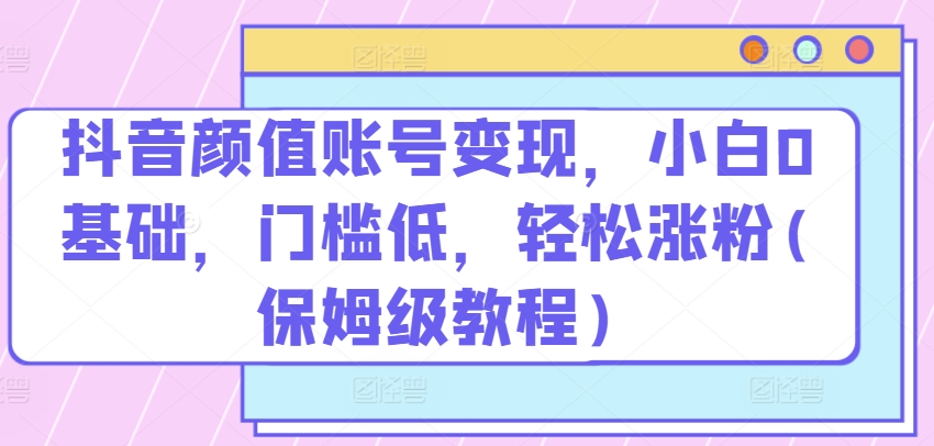 抖音颜值账号变现，小白0基础，门槛低，轻松涨粉(保姆级教程)【揭秘】