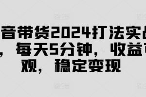 抖音带货2024打法实战课，每天5分钟，收益可观，稳定变现【揭秘】