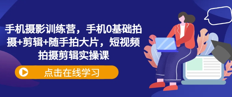 手机摄影训练营，手机0基础拍摄+剪辑+随手拍大片，短视频拍摄剪辑实操课