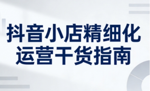 抖音小店精细化运营干货指南新版,助力商家系统提升店铺运营能力(更新26年3月)插图 抖音小店精细化运营干货指南新版,助力商家系统提升店铺运营能力(更新26年3月)
