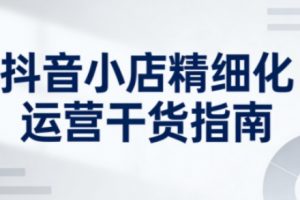 抖音小店精细化运营干货指南新版，助力商家系统提升店铺运营能力（更新26年6月）